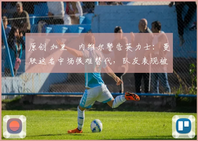 原创 加里・内维尔警告英力士：曼联这名中场很难替代，队友表现被赞 “离谱”