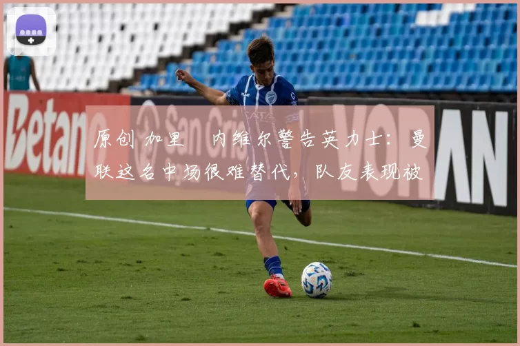 原创 加里・内维尔警告英力士:曼联这名中场很难替代,队友表现被赞 “离谱”