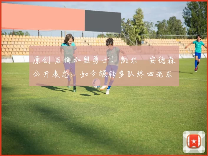 原创 后悔加盟勇士！凯尔・安德森公开表态，如今辗转多队终回老东家