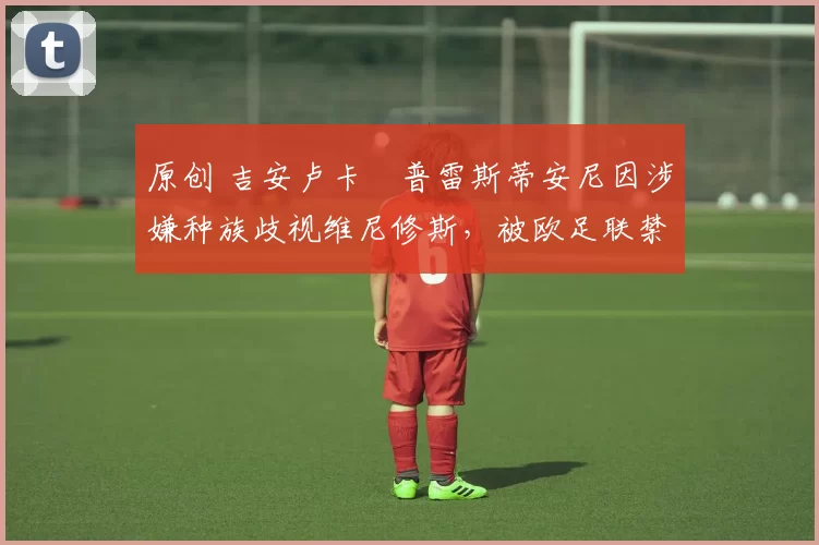 原创 吉安卢卡・普雷斯蒂安尼因涉嫌种族歧视维尼修斯，被欧足联禁赛