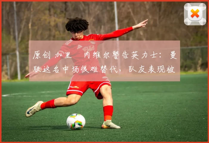 原创 加里・内维尔警告英力士:曼联这名中场很难替代,队友表现被赞 “离谱”