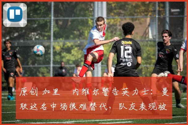 原创 加里・内维尔警告英力士：曼联这名中场很难替代，队友表现被赞 “离谱”