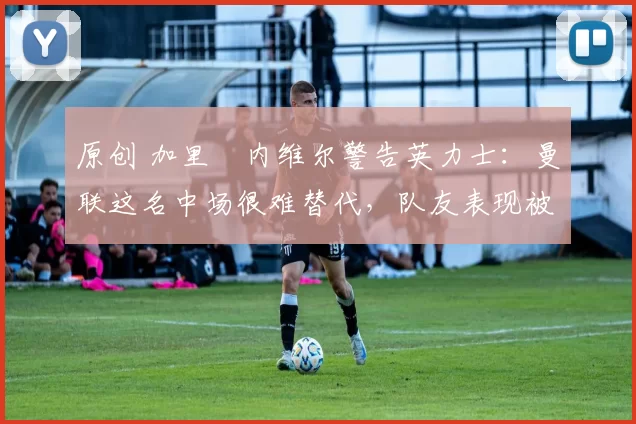 原创 加里・内维尔警告英力士：曼联这名中场很难替代，队友表现被赞 “离谱”