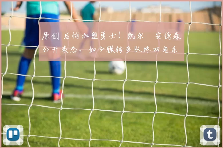 原创 后悔加盟勇士！凯尔・安德森公开表态，如今辗转多队终回老东家