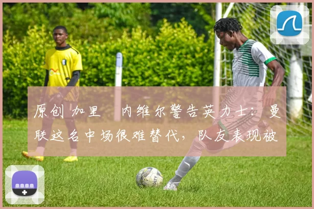 原创 加里・内维尔警告英力士：曼联这名中场很难替代，队友表现被赞 “离谱”