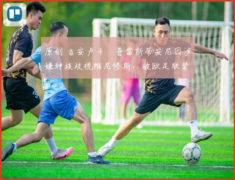 原创 吉安卢卡・普雷斯蒂安尼因涉嫌种族歧视维尼修斯,被欧足联禁赛