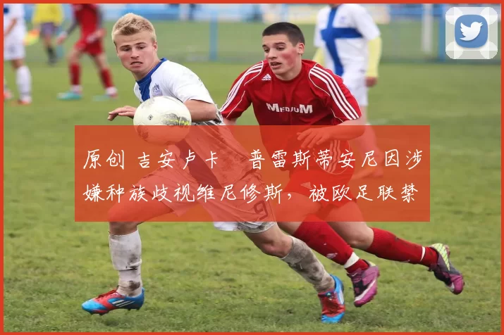 原创 吉安卢卡・普雷斯蒂安尼因涉嫌种族歧视维尼修斯，被欧足联禁赛