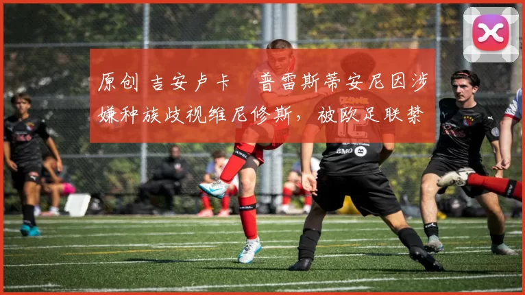 原创 吉安卢卡・普雷斯蒂安尼因涉嫌种族歧视维尼修斯,被欧足联禁赛