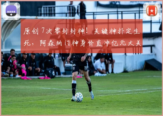 原创 7次零封封神！关键神扑定生死，阿森纳门神身价直冲亿元大关