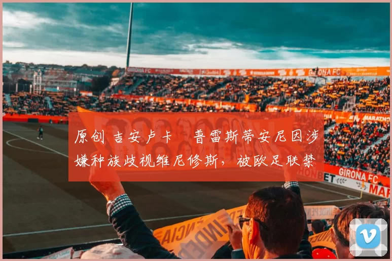 原创 吉安卢卡・普雷斯蒂安尼因涉嫌种族歧视维尼修斯,被欧足联禁赛