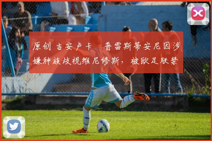 原创 吉安卢卡・普雷斯蒂安尼因涉嫌种族歧视维尼修斯,被欧足联禁赛