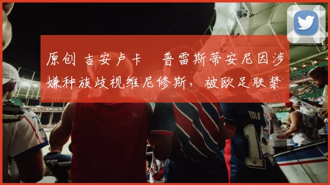 原创 吉安卢卡・普雷斯蒂安尼因涉嫌种族歧视维尼修斯，被欧足联禁赛