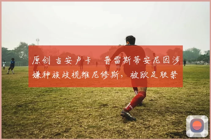 原创 吉安卢卡・普雷斯蒂安尼因涉嫌种族歧视维尼修斯，被欧足联禁赛