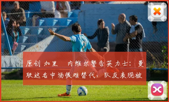 原创 加里・内维尔警告英力士：曼联这名中场很难替代，队友表现被赞 “离谱”