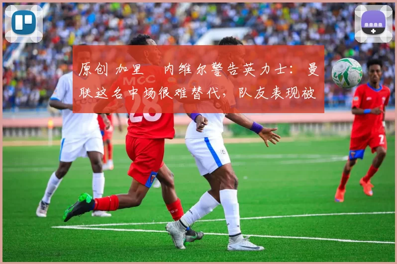 原创 加里・内维尔警告英力士：曼联这名中场很难替代，队友表现被赞 “离谱”