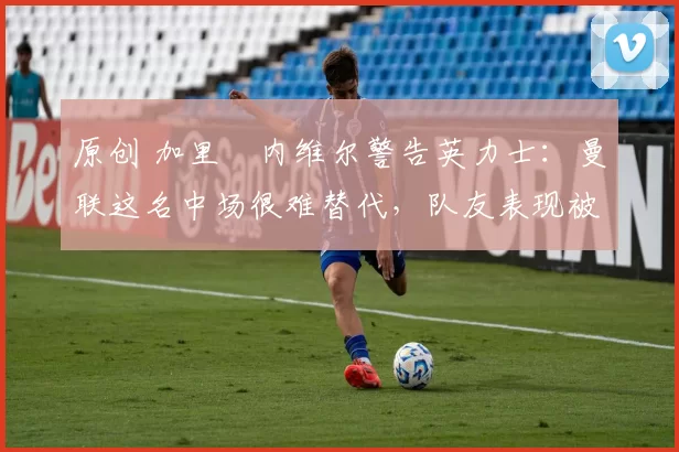 原创 加里・内维尔警告英力士:曼联这名中场很难替代,队友表现被赞 “离谱”