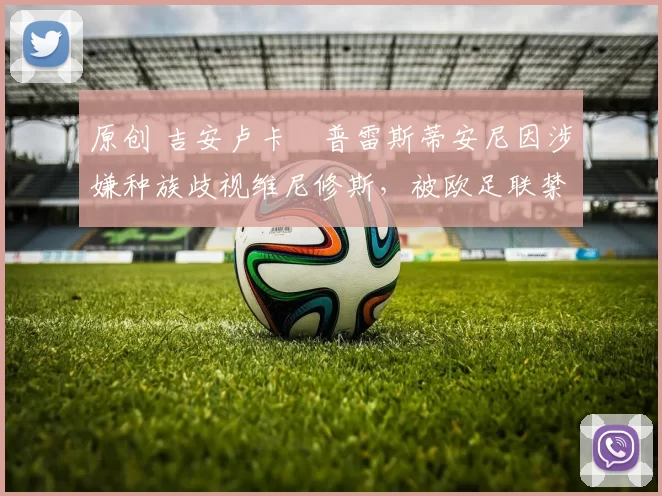 原创 吉安卢卡・普雷斯蒂安尼因涉嫌种族歧视维尼修斯，被欧足联禁赛