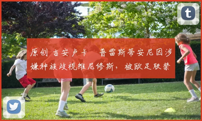 原创 吉安卢卡・普雷斯蒂安尼因涉嫌种族歧视维尼修斯，被欧足联禁赛