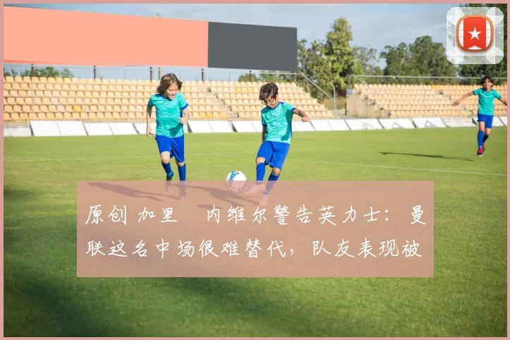 原创 加里・内维尔警告英力士:曼联这名中场很难替代,队友表现被赞 “离谱”