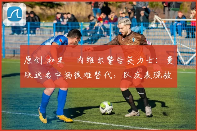 原创 加里・内维尔警告英力士：曼联这名中场很难替代，队友表现被赞 “离谱”