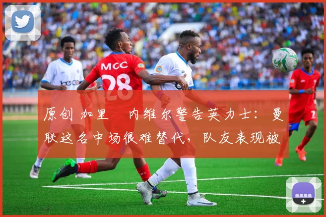 原创 加里・内维尔警告英力士：曼联这名中场很难替代，队友表现被赞 “离谱”
