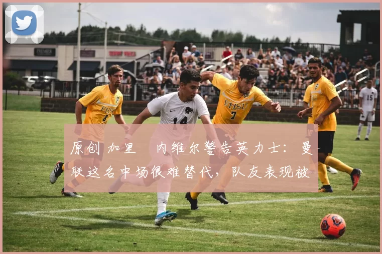 原创 加里・内维尔警告英力士：曼联这名中场很难替代，队友表现被赞 “离谱”