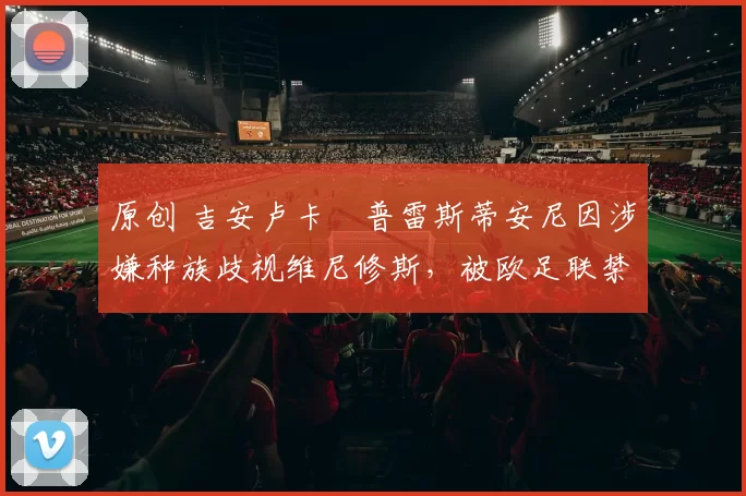 原创 吉安卢卡・普雷斯蒂安尼因涉嫌种族歧视维尼修斯，被欧足联禁赛