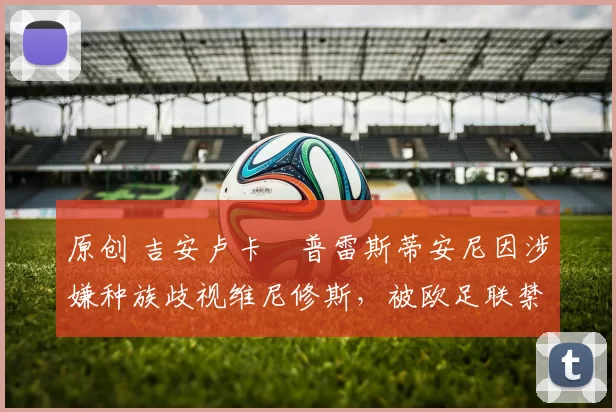 原创 吉安卢卡・普雷斯蒂安尼因涉嫌种族歧视维尼修斯，被欧足联禁赛