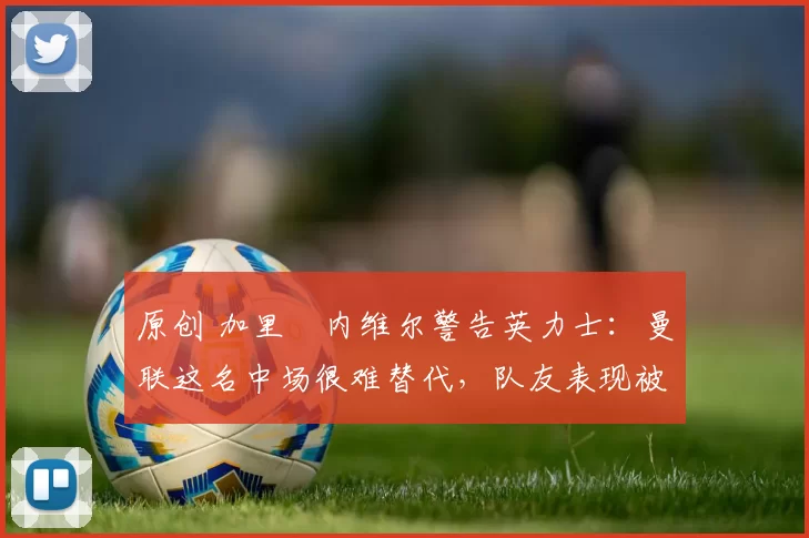 原创 加里・内维尔警告英力士：曼联这名中场很难替代，队友表现被赞 “离谱”