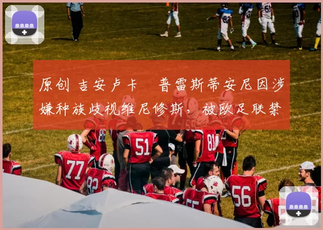 原创 吉安卢卡・普雷斯蒂安尼因涉嫌种族歧视维尼修斯，被欧足联禁赛