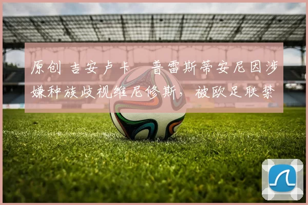 原创 吉安卢卡・普雷斯蒂安尼因涉嫌种族歧视维尼修斯,被欧足联禁赛