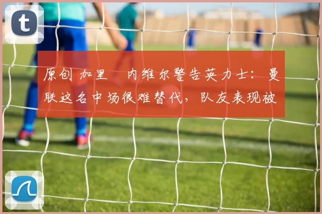 原创 加里・内维尔警告英力士：曼联这名中场很难替代，队友表现被赞 “离谱”