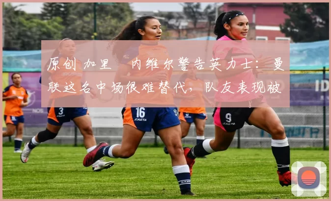 原创 加里・内维尔警告英力士：曼联这名中场很难替代，队友表现被赞 “离谱”