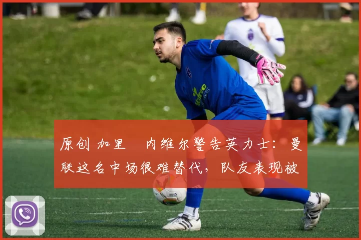 原创 加里・内维尔警告英力士：曼联这名中场很难替代，队友表现被赞 “离谱”