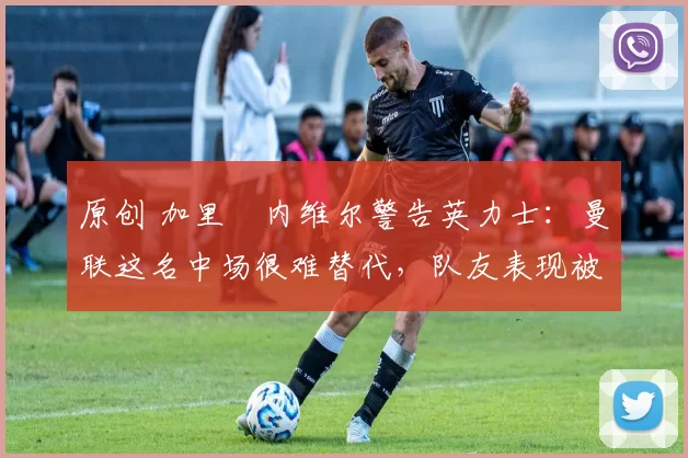 原创 加里・内维尔警告英力士：曼联这名中场很难替代，队友表现被赞 “离谱”