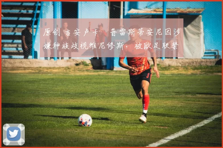 原创 吉安卢卡・普雷斯蒂安尼因涉嫌种族歧视维尼修斯,被欧足联禁赛