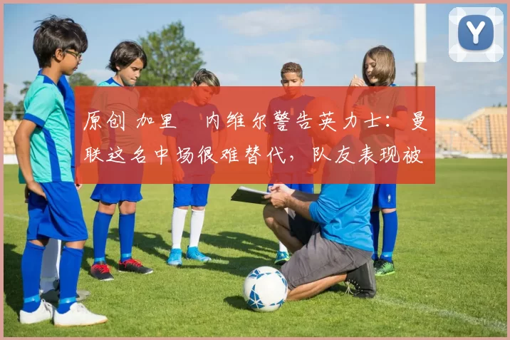 原创 加里・内维尔警告英力士:曼联这名中场很难替代,队友表现被赞 “离谱”