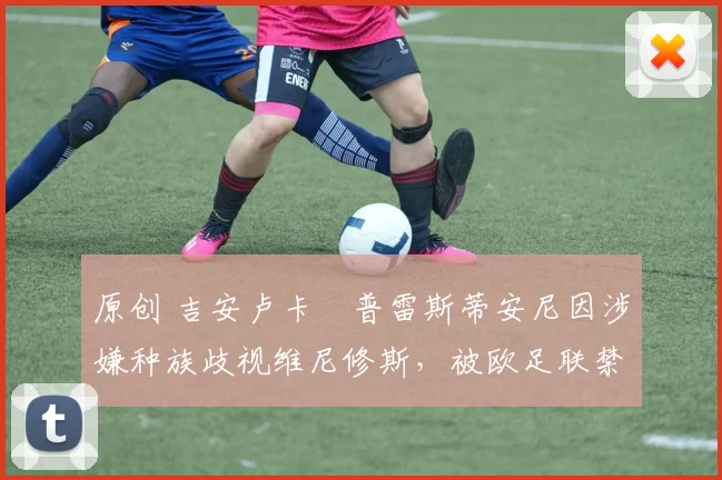 原创 吉安卢卡・普雷斯蒂安尼因涉嫌种族歧视维尼修斯，被欧足联禁赛