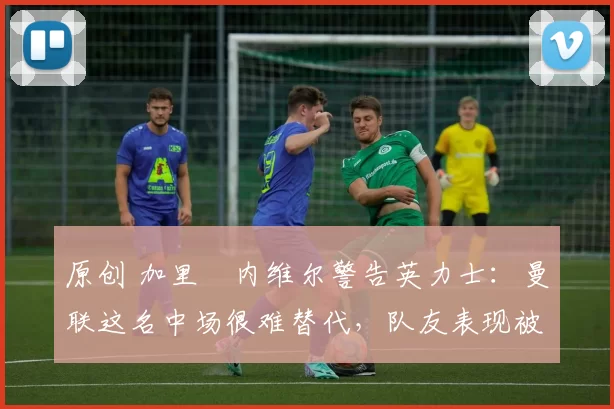 原创 加里・内维尔警告英力士：曼联这名中场很难替代，队友表现被赞 “离谱”