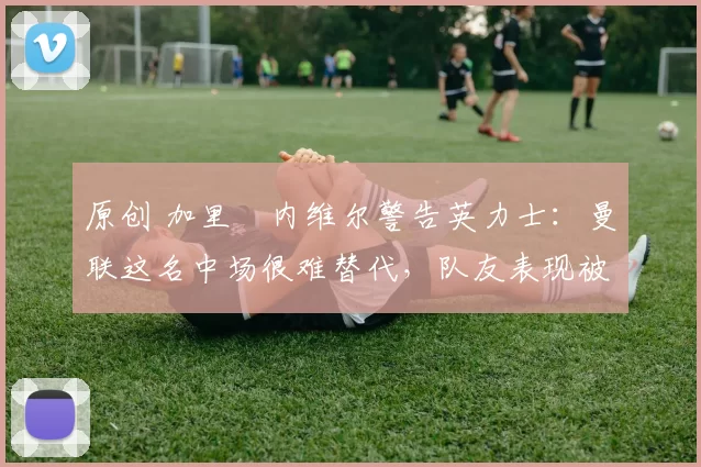 原创 加里・内维尔警告英力士：曼联这名中场很难替代，队友表现被赞 “离谱”