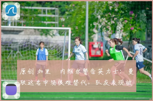 原创 加里・内维尔警告英力士：曼联这名中场很难替代，队友表现被赞 “离谱”