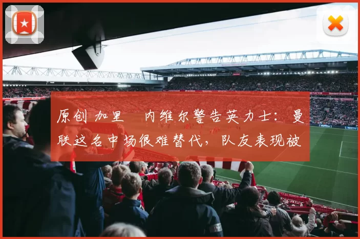原创 加里・内维尔警告英力士：曼联这名中场很难替代，队友表现被赞 “离谱”