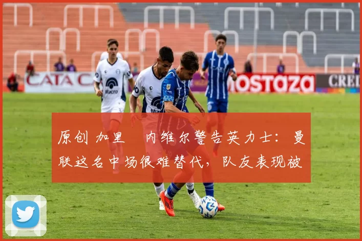 原创 加里・内维尔警告英力士：曼联这名中场很难替代，队友表现被赞 “离谱”