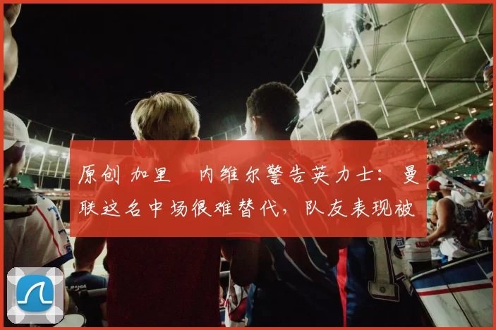 原创 加里・内维尔警告英力士：曼联这名中场很难替代，队友表现被赞 “离谱”