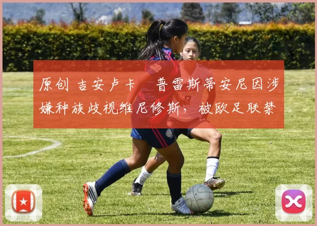 原创 吉安卢卡・普雷斯蒂安尼因涉嫌种族歧视维尼修斯，被欧足联禁赛