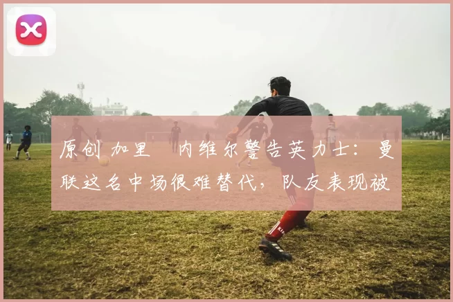 原创 加里・内维尔警告英力士：曼联这名中场很难替代，队友表现被赞 “离谱”