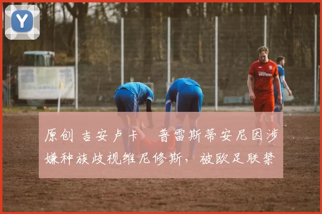 原创 吉安卢卡・普雷斯蒂安尼因涉嫌种族歧视维尼修斯，被欧足联禁赛