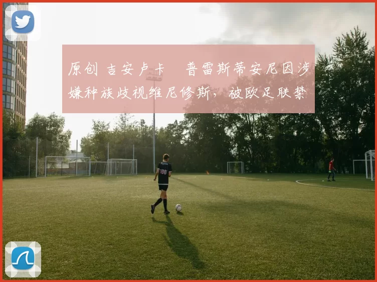 原创 吉安卢卡・普雷斯蒂安尼因涉嫌种族歧视维尼修斯,被欧足联禁赛