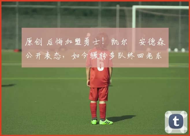 原创 后悔加盟勇士！凯尔・安德森公开表态，如今辗转多队终回老东家