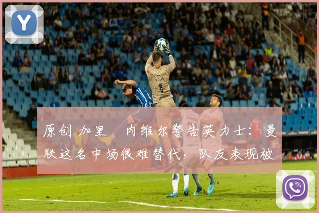 原创 加里・内维尔警告英力士:曼联这名中场很难替代,队友表现被赞 “离谱”